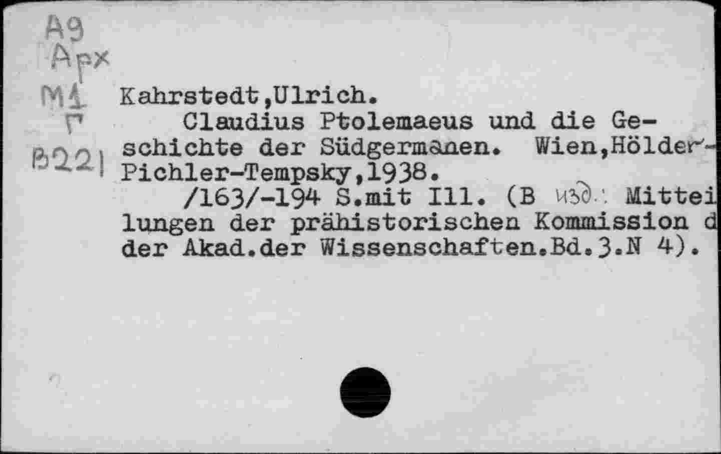 ﻿Kahrstedt,Ulrich.
p Claudius Ptolemaeus und die Ge-алл, schichte der Südgermaaen. Wien,Hölder'-‘> Pichler-Tempsky,1938.
/163/-194 S.mit Ill. (В W.'. Mittei lungen der prähistorischen Kommission d der Akad.der Wissenschaften.Bd.3.N 4).